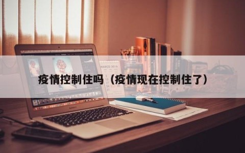 疫情控制住吗（疫情现在控制住了）